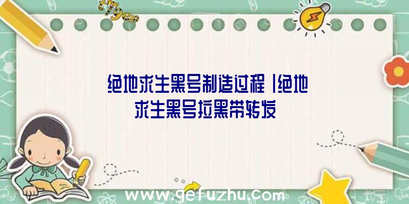 「绝地求生黑号制造过程」|绝地求生黑号拉黑带转发